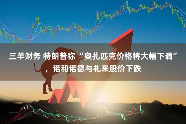 三羊财务 特朗普称 “奥扎匹克价格将大幅下调”，诺和诺德与礼来股价下跌