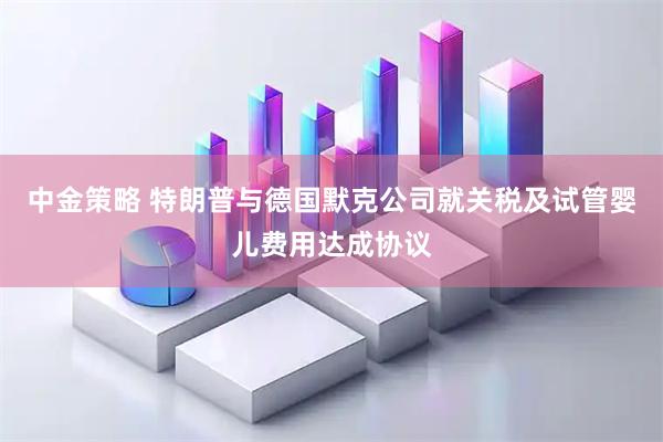中金策略 特朗普与德国默克公司就关税及试管婴儿费用达成协议