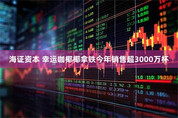 海证资本 幸运咖椰椰拿铁今年销售超3000万杯