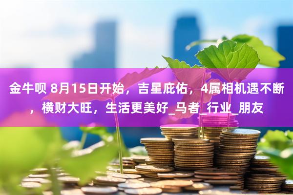 金牛呗 8月15日开始,吉星庇佑,4属相机遇不断,横财大旺,生活更美好_马者_行业_朋友