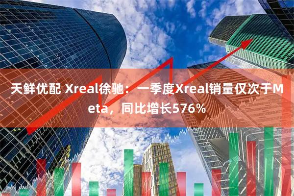 天鲜优配 Xreal徐驰：一季度Xreal销量仅次于Meta，同比增长576%