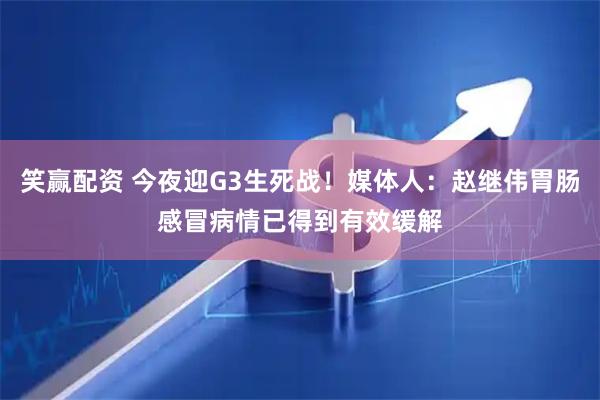 笑赢配资 今夜迎G3生死战！媒体人：赵继伟胃肠感冒病情已得到有效缓解