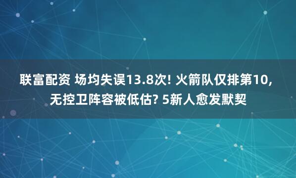 联富配资 场均失误13.8次! 火箭队仅排第10, 无控卫阵容被低估? 5新人愈发默契