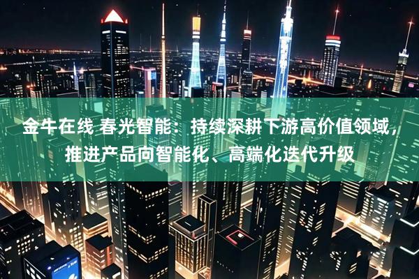 金牛在线 春光智能：持续深耕下游高价值领域，推进产品向智能化、高端化迭代升级