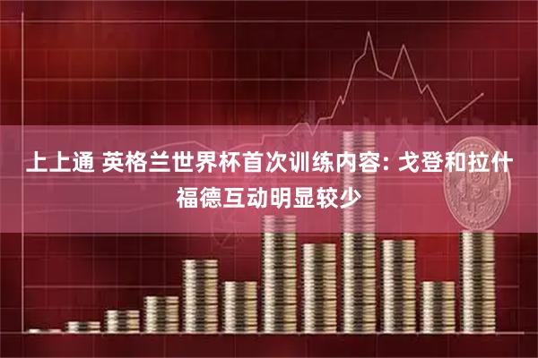 上上通 英格兰世界杯首次训练内容: 戈登和拉什福德互动明显较少