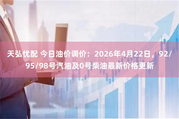 天弘忧配 今日油价调价：2026年4月22日，92/95/98号汽油及0号柴油最新价格更新
