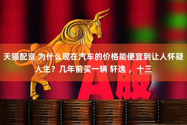 天猫配资 为什么现在汽车的价格能便宜到让人怀疑人生？几年前买一辆 轩逸 ，十三