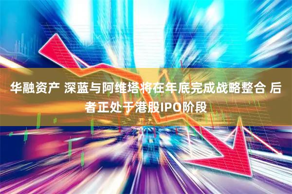 华融资产 深蓝与阿维塔将在年底完成战略整合 后者正处于港股IPO阶段