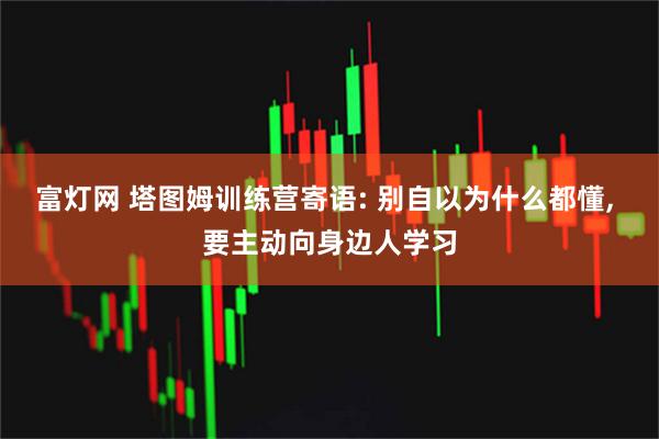 富灯网 塔图姆训练营寄语: 别自以为什么都懂, 要主动向身边人学习