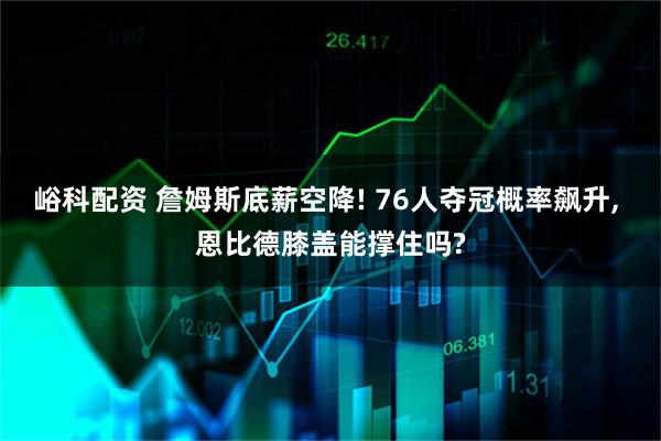 峪科配资 詹姆斯底薪空降! 76人夺冠概率飙升, 恩比德膝盖能撑住吗?