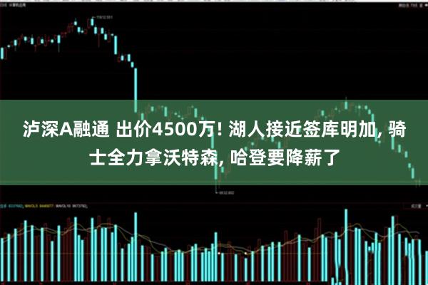 泸深A融通 出价4500万! 湖人接近签库明加, 骑士全力拿沃特森, 哈登要降薪了
