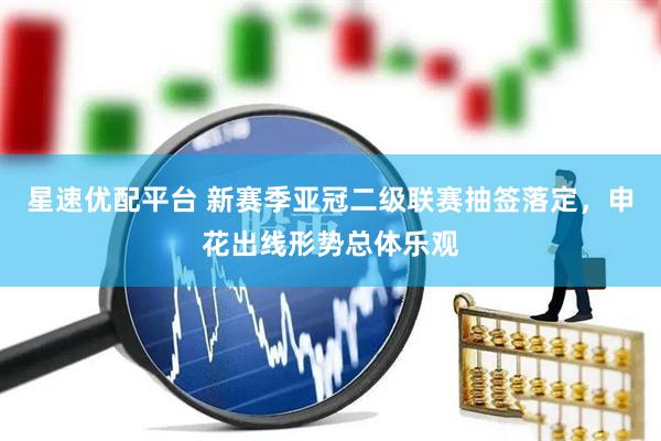 星速优配平台 新赛季亚冠二级联赛抽签落定，申花出线形势总体乐观