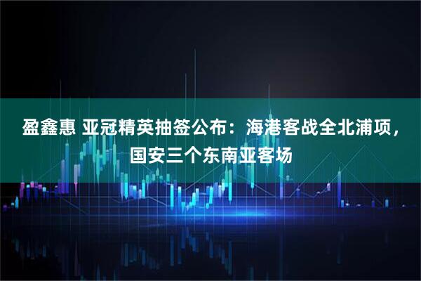 盈鑫惠 亚冠精英抽签公布：海港客战全北浦项，国安三个东南亚客场