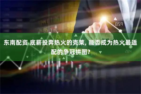 东南配资 底薪投奔热火的克莱, 能否成为热火最适配的争冠拼图?