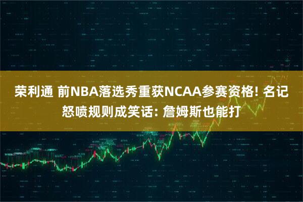 荣利通 前NBA落选秀重获NCAA参赛资格! 名记怒喷规则成笑话: 詹姆斯也能打