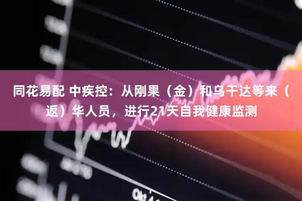 同花易配 中疾控：从刚果（金）和乌干达等来（返）华人员，进行21天自我健康监测